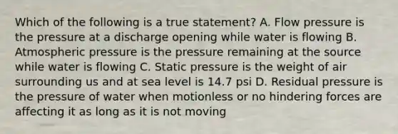 Which of the following is a true statement? A. Flow pressure is the pressure at a discharge opening while water is flowing B. Atmospheric pressure is the pressure remaining at the source while water is flowing C. Static pressure is the weight of air surrounding us and at sea level is 14.7 psi D. Residual pressure is the pressure of water when motionless or no hindering forces are affecting it as long as it is not moving