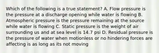 Which of the following is a true statement? A. Flow pressure is the pressure at a discharge opening while water is flowing B. Atmospheric pressure is the pressure remaining at the source while water is flowing C. Static pressure is the weight of air surrounding us and at sea level is 14.7 psi D. Residual pressure is the pressure of water when motionless or no hindering forces are affecting is as long as its not moving