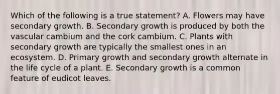 Which of the following is a true statement? A. Flowers may have secondary growth. B. Secondary growth is produced by both the vascular cambium and the cork cambium. C. Plants with secondary growth are typically the smallest ones in an ecosystem. D. Primary growth and secondary growth alternate in the life cycle of a plant. E. Secondary growth is a common feature of eudicot leaves.