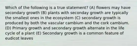 Which of the following is a true statement? (A) flowers may have secondary growth (B) plants with seconday growth are typically the smallest ones in the ecosystem (C) secondary growth is produced by both the vascular cambium and the cork cambium. (D) Primary growth and secondary growth alternate in the life cycle of a plant (E) Secondary growth is a common feature of eudicot leaves