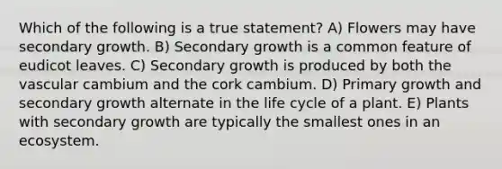 Which of the following is a true statement? A) Flowers may have secondary growth. B) Secondary growth is a common feature of eudicot leaves. C) Secondary growth is produced by both the vascular cambium and the cork cambium. D) Primary growth and secondary growth alternate in the life cycle of a plant. E) Plants with secondary growth are typically the smallest ones in an ecosystem.