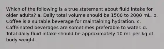 Which of the following is a true statement about fluid intake for older adults? a. Daily total volume should be 1500 to 2000 mL. b. Coffee is a suitable beverage for maintaining hydration. c. Caffeinated beverages are sometimes preferable to water. d. Total daily fluid intake should be approximately 10 mL per kg of body weight.