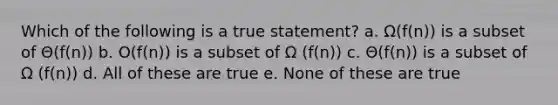 Which of the following is a true statement? a. Ω(f(n)) is a subset of Θ(f(n)) b. O(f(n)) is a subset of Ω (f(n)) c. Θ(f(n)) is a subset of Ω (f(n)) d. All of these are true e. None of these are true