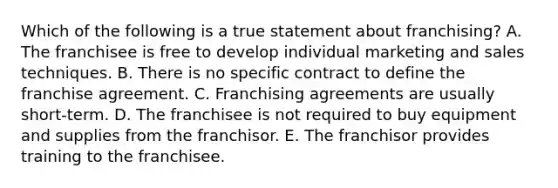 Which of the following is a true statement about​ franchising? A. The franchisee is free to develop individual marketing and sales techniques. B. There is no specific contract to define the franchise agreement. C. Franchising agreements are usually​ short-term. D. The franchisee is not required to buy equipment and supplies from the franchisor. E. The franchisor provides training to the franchisee.