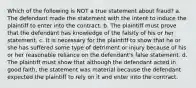 Which of the following is NOT a true statement about fraud? a. The defendant made the statement with the intent to induce the plaintiff to enter into the contract. b. The plaintiff must prove that the defendant has knowledge of the falsity of his or her statement. c. It is necessary for the plaintiff to show that he or she has suffered some type of detriment or injury because of his or her reasonable reliance on the defendant's false statement. d. The plaintiff must show that although the defendant acted in good faith, the statement was material because the defendant expected the plaintiff to rely on it and enter into the contract.