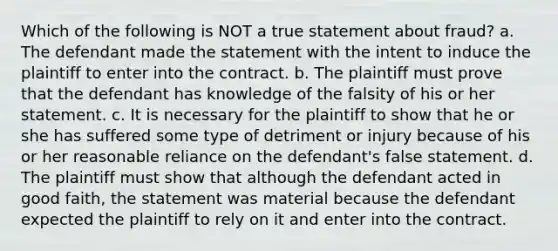 Which of the following is NOT a true statement about fraud? a. The defendant made the statement with the intent to induce the plaintiff to enter into the contract. b. The plaintiff must prove that the defendant has knowledge of the falsity of his or her statement. c. It is necessary for the plaintiff to show that he or she has suffered some type of detriment or injury because of his or her reasonable reliance on the defendant's false statement. d. The plaintiff must show that although the defendant acted in good faith, the statement was material because the defendant expected the plaintiff to rely on it and enter into the contract.