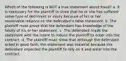 Which of the following is NOT a true statement about fraud? a. It is necessary for the plaintiff to show that he or she has suffered some type of detriment or injury because of his or her reasonable reliance on the defendant's false statement. b. The plaintiff must prove that the defendant has knowledge of the falsity of his or her statement. c. The defendant made the statement with the intent to induce the plaintiff to enter into the contract. d. The plaintiff must show that although the defendant acted in good faith, the statement was material because the defendant expected the plaintiff to rely on it and enter into the contract.