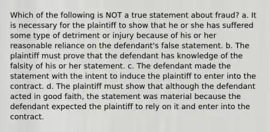 Which of the following is NOT a true statement about fraud? a. It is necessary for the plaintiff to show that he or she has suffered some type of detriment or injury because of his or her reasonable reliance on the defendant's false statement. b. The plaintiff must prove that the defendant has knowledge of the falsity of his or her statement. c. The defendant made the statement with the intent to induce the plaintiff to enter into the contract. d. The plaintiff must show that although the defendant acted in good faith, the statement was material because the defendant expected the plaintiff to rely on it and enter into the contract.