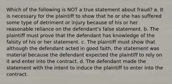 Which of the following is NOT a true statement about fraud? a. It is necessary for the plaintiff to show that he or she has suffered some type of detriment or injury because of his or her reasonable reliance on the defendant's false statement. b. The plaintiff must prove that the defendant has knowledge of the falsity of his or her statement. c. The plaintiff must show that although the defendant acted in good faith, the statement was material because the defendant expected the plaintiff to rely on it and enter into the contract. d. The defendant made the statement with the intent to induce the plaintiff to enter into the contract.