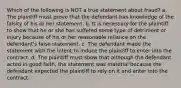 Which of the following is NOT a true statement about fraud? a. The plaintiff must prove that the defendant has knowledge of the falsity of his or her statement. b. It is necessary for the plaintiff to show that he or she has suffered some type of detriment or injury because of his or her reasonable reliance on the defendant's false statement. c. The defendant made the statement with the intent to induce the plaintiff to enter into the contract. d. The plaintiff must show that although the defendant acted in good faith, the statement was material because the defendant expected the plaintiff to rely on it and enter into the contract.