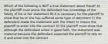 Which of the following is NOT a true statement about fraud? A) the plaintiff must prove the defendant has knowledge of the falsity of his or her statement B) it is necessary for the plaintiff to show that he or she has suffered some type of detriment C) the defendant made the statement with the intent to induce the plaintiff to enter into the contract D) the plaintiff must show that although the defendant acted in good faith, the statement was material because the defendant expected the plaintiff to rely on it and enter into the contract