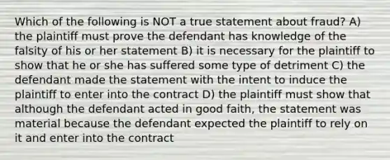 Which of the following is NOT a true statement about fraud? A) the plaintiff must prove the defendant has knowledge of the falsity of his or her statement B) it is necessary for the plaintiff to show that he or she has suffered some type of detriment C) the defendant made the statement with the intent to induce the plaintiff to enter into the contract D) the plaintiff must show that although the defendant acted in good faith, the statement was material because the defendant expected the plaintiff to rely on it and enter into the contract