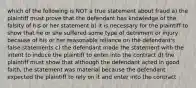 which of the following is NOT a true statement about fraud a) the plaintiff must prove that the defendant has knowledge of the falsity of his or her statement b) it is necessary for the plaintiff to show that he or she suffered some type of detriment or injury because of his or her reasonable reliance on the defendant's false statements c) the defendant made the statement with the intent to induce the plaintiff to enter into the contract d) the plaintiff must show that although the defendant acted in good faith, the statement was material because the defendant expected the plaintiff to rely on it and enter into the contract