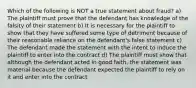 Which of the following is NOT a true statement about fraud? a) The plaintiff must prove that the defendant has knowledge of the falsity of their statement b) It is necessary for the plaintiff to show that they have suffered some type of detriment because of their reasonable reliance on the defendant's false statement c) The defendant made the statement with the intent to induce the plaintiff to enter into the contract d) The plaintiff must show that although the defendant acted in good faith, the statement was material because the defendant expected the plaintiff to rely on it and enter into the contract