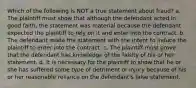 Which of the following is NOT a true statement about fraud? a. The plaintiff must show that although the defendant acted in good faith, the statement was material because the defendant expected the plaintiff to rely on it and enter into the contract. b. The defendant made the statement with the intent to induce the plaintiff to enter into the contract. c. The plaintiff must prove that the defendant has knowledge of the falsity of his or her statement. d. It is necessary for the plaintiff to show that he or she has suffered some type of detriment or injury because of his or her reasonable reliance on the defendant's false statement.