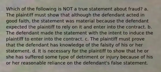 Which of the following is NOT a true statement about fraud? a. The plaintiff must show that although the defendant acted in good faith, the statement was material because the defendant expected the plaintiff to rely on it and enter into the contract. b. The defendant made the statement with the intent to induce the plaintiff to enter into the contract. c. The plaintiff must prove that the defendant has knowledge of the falsity of his or her statement. d. It is necessary for the plaintiff to show that he or she has suffered some type of detriment or injury because of his or her reasonable reliance on the defendant's false statement.