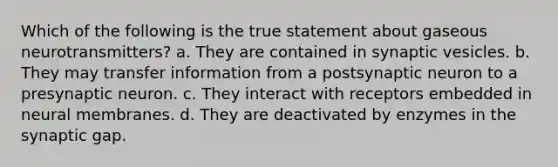 Which of the following is the true statement about gaseous neurotransmitters?​ a. ​They are contained in synaptic vesicles. b. ​They may transfer information from a postsynaptic neuron to a presynaptic neuron. c. ​They interact with receptors embedded in neural membranes. d. ​They are deactivated by enzymes in the synaptic gap.