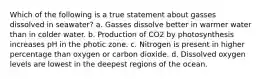 Which of the following is a true statement about gasses dissolved in seawater? a. Gasses dissolve better in warmer water than in colder water. b. Production of CO2 by photosynthesis increases pH in the photic zone. c. Nitrogen is present in higher percentage than oxygen or carbon dioxide. d. Dissolved oxygen levels are lowest in the deepest regions of the ocean.