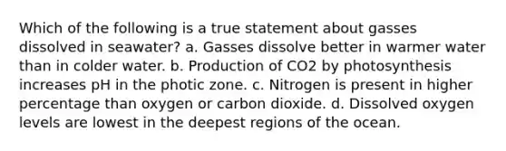 Which of the following is a true statement about gasses dissolved in seawater? a. Gasses dissolve better in warmer water than in colder water. b. Production of CO2 by photosynthesis increases pH in the photic zone. c. Nitrogen is present in higher percentage than oxygen or carbon dioxide. d. Dissolved oxygen levels are lowest in the deepest regions of the ocean.