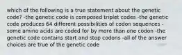 which of the following is a true statement about the genetic code? -the genetic code is composed triplet codes -the genetic code produces 64 different possibilities of codon sequences -some amino acids are coded for by more than one codon -the genetic code contains start and stop codons -all of the answer choices are true of the genetic code