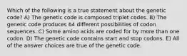 Which of the following is a true statement about the genetic code? A) The genetic code is composed triplet codes. B) The genetic code produces 64 different possibilities of codon sequences. C) Some amino acids are coded for by more than one codon. D) The genetic code contains start and stop codons. E) All of the answer choices are true of the genetic code.