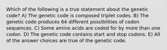 Which of the following is a true statement about the genetic code? A) The genetic code is composed triplet codes. B) The genetic code produces 64 different possibilities of codon sequences. C) Some amino acids are coded for by more than one codon. D) The genetic code contains start and stop codons. E) All of the answer choices are true of the genetic code.