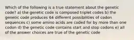 Which of the following is a true statement about the genetic code? a) the genetic code is composed triplet codes b) the genetic code produces 64 different possibilities of codon sequences c) some amino acids are coded for by more than one codon d) the genetic code contains start and stop codons e) all of the answer choices are true of the genetic code