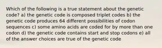 Which of the following is a true statement about the genetic code? a) the genetic code is composed triplet codes b) the genetic code produces 64 different possibilities of codon sequences c) some <a href='https://www.questionai.com/knowledge/k9gb720LCl-amino-acids' class='anchor-knowledge'>amino acids</a> are coded for by <a href='https://www.questionai.com/knowledge/keWHlEPx42-more-than' class='anchor-knowledge'>more than</a> one codon d) the genetic code contains start and stop codons e) all of the answer choices are true of the genetic code