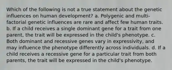 Which of the following is not a true statement about the genetic influences on human development? a. Polygenic and multi-factorial genetic influences are rare and affect few human traits. b. If a child receives a single dominant gene for a trait from one parent, the trait will be expressed in the child's phenotype. c. Both dominant and recessive genes vary in expressivity, and may influence the phenotype differently across individuals. d. If a child receives a recessive gene for a particular trait from both parents, the trait will be expressed in the child's phenotype.