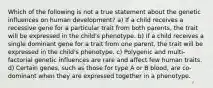 Which of the following is not a true statement about the genetic influences on human development? a) If a child receives a recessive gene for a particular trait from both parents, the trait will be expressed in the child's phenotype. b) If a child receives a single dominant gene for a trait from one parent, the trait will be expressed in the child's phenotype. c) Polygenic and multi-factorial genetic influences are rare and affect few human traits. d) Certain genes, such as those for type A or B blood, are co-dominant when they are expressed together in a phenotype.