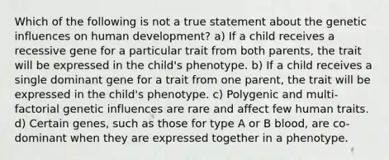 Which of the following is not a true statement about the genetic influences on human development? a) If a child receives a recessive gene for a particular trait from both parents, the trait will be expressed in the child's phenotype. b) If a child receives a single dominant gene for a trait from one parent, the trait will be expressed in the child's phenotype. c) Polygenic and multi-factorial genetic influences are rare and affect few human traits. d) Certain genes, such as those for type A or B blood, are co-dominant when they are expressed together in a phenotype.