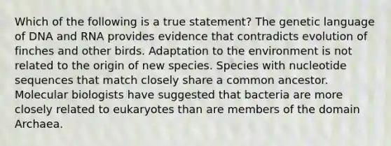 Which of the following is a true statement? The genetic language of DNA and RNA provides evidence that contradicts evolution of finches and other birds. Adaptation to the environment is not related to the origin of new species. Species with nucleotide sequences that match closely share a common ancestor. Molecular biologists have suggested that bacteria are more closely related to eukaryotes than are members of the domain Archaea.