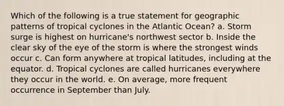 Which of the following is a true statement for geographic patterns of tropical cyclones in the Atlantic Ocean? a. Storm surge is highest on hurricane's northwest sector b. Inside the clear sky of the eye of the storm is where the strongest winds occur c. Can form anywhere at tropical latitudes, including at the equator. d. Tropical cyclones are called hurricanes everywhere they occur in the world. e. On average, more frequent occurrence in September than July.