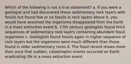 Which of the following is not a true statement? a. If you were a geologist and had discovered these sedimentary rock layers with fossils but found few or no fossils in rock layers above it, you would have assumed the organisms disappeared from the Earth in a mass extinction event b. 17th century geologists found thick sequences of sedimentary rock layers containing abundant fossil organisms c. Geologists found fossils again in higher sequence of rock layers but the organisms were much different than those found in older sedimentary rocks d. The fossil record shows more than once that sudden, catastrophic events occurred on Earth eradicating life in a mass extinction event