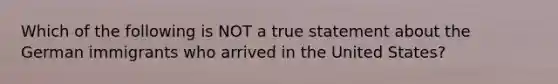 Which of the following is NOT a true statement about the German immigrants who arrived in the United States?