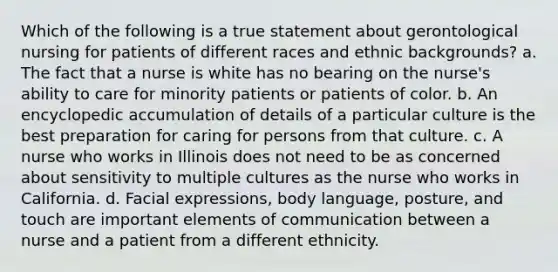 Which of the following is a true statement about gerontological nursing for patients of different races and ethnic backgrounds? a. The fact that a nurse is white has no bearing on the nurse's ability to care for minority patients or patients of color. b. An encyclopedic accumulation of details of a particular culture is the best preparation for caring for persons from that culture. c. A nurse who works in Illinois does not need to be as concerned about sensitivity to multiple cultures as the nurse who works in California. d. Facial expressions, body language, posture, and touch are important elements of communication between a nurse and a patient from a different ethnicity.