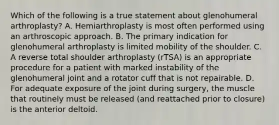 Which of the following is a true statement about glenohumeral arthroplasty? A. Hemiarthroplasty is most often performed using an arthroscopic approach. B. The primary indication for glenohumeral arthroplasty is limited mobility of the shoulder. C. A reverse total shoulder arthroplasty (rTSA) is an appropriate procedure for a patient with marked instability of the glenohumeral joint and a rotator cuff that is not repairable. D. For adequate exposure of the joint during surgery, the muscle that routinely must be released (and reattached prior to closure) is the anterior deltoid.