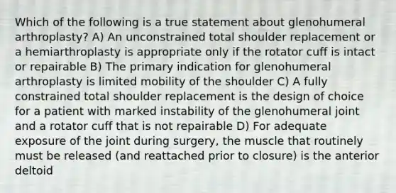 Which of the following is a true statement about glenohumeral arthroplasty? A) An unconstrained total shoulder replacement or a hemiarthroplasty is appropriate only if the rotator cuff is intact or repairable B) The primary indication for glenohumeral arthroplasty is limited mobility of the shoulder C) A fully constrained total shoulder replacement is the design of choice for a patient with marked instability of the glenohumeral joint and a rotator cuff that is not repairable D) For adequate exposure of the joint during surgery, the muscle that routinely must be released (and reattached prior to closure) is the anterior deltoid