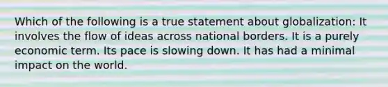 Which of the following is a true statement about globalization: It involves the flow of ideas across national borders. It is a purely economic term. Its pace is slowing down. It has had a minimal impact on the world.