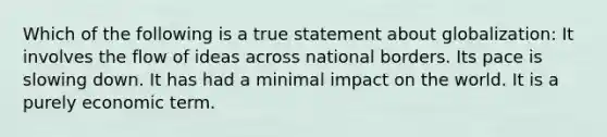 Which of the following is a true statement about globalization: It involves the flow of ideas across national borders. Its pace is slowing down. It has had a minimal impact on the world. It is a purely economic term.