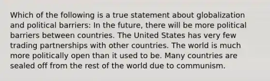 Which of the following is a true statement about globalization and political barriers: In the future, there will be more political barriers between countries. The United States has very few trading partnerships with other countries. The world is much more politically open than it used to be. Many countries are sealed off from the rest of the world due to communism.