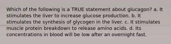 Which of the following is a TRUE statement about glucagon? a. It stimulates the liver to increase glucose production. b. It stimulates the synthesis of glycogen in the liver. c. It stimulates muscle protein breakdown to release <a href='https://www.questionai.com/knowledge/k9gb720LCl-amino-acids' class='anchor-knowledge'>amino acids</a>. d. Its concentrations in blood will be low after an overnight fast.