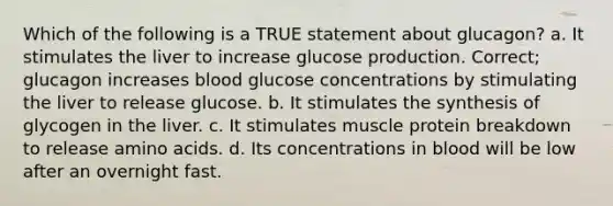 Which of the following is a TRUE statement about glucagon? a. It stimulates the liver to increase glucose production. Correct; glucagon increases blood glucose concentrations by stimulating the liver to release glucose. b. It stimulates the synthesis of glycogen in the liver. c. It stimulates muscle protein breakdown to release amino acids. d. Its concentrations in blood will be low after an overnight fast.