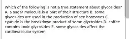 Which of the following is not a true statement about glycosides? A. a sugar molecule is a part of their structure B. some glycosides are used in the production of sex hormones C. cyanide is the breakdown product of some glycosides D. coffee contains toxic glycosides E. some glycosides affect the cardiovascular system