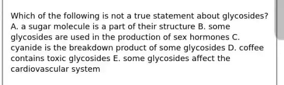 Which of the following is not a true statement about glycosides? A. a sugar molecule is a part of their structure B. some glycosides are used in the production of sex hormones C. cyanide is the breakdown product of some glycosides D. coffee contains toxic glycosides E. some glycosides affect the cardiovascular system