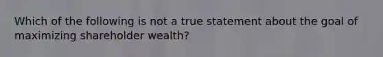 Which of the following is not a true statement about the goal of maximizing shareholder wealth?