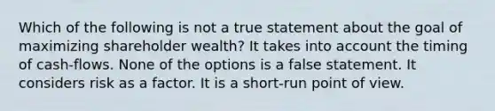 Which of the following is not a true statement about the goal of maximizing shareholder wealth? It takes into account the timing of cash-flows. None of the options is a false statement. It considers risk as a factor. It is a short-run point of view.