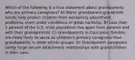 Which of the following is a true statement about grandparents who are primary caregivers? A) Warm grandparent-grandchild bonds help protect children from worsening adjustment problems, even under conditions of great hardship. B) Less than 1 percent of the U.S. child population live apart from parents and with their grandparents. C) Grandparents in Caucasian families are more likely to serve as children's primary caregivers than grandparents in other ethnic groups. D) Grandparent caregivers rarely forge secure attachment relationships with grandchildren in their care.