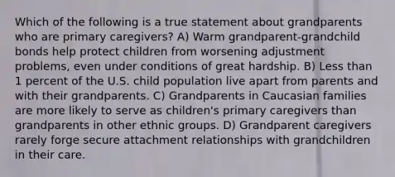 Which of the following is a true statement about grandparents who are primary caregivers? A) Warm grandparent-grandchild bonds help protect children from worsening adjustment problems, even under conditions of great hardship. B) Less than 1 percent of the U.S. child population live apart from parents and with their grandparents. C) Grandparents in Caucasian families are more likely to serve as children's primary caregivers than grandparents in other ethnic groups. D) Grandparent caregivers rarely forge secure attachment relationships with grandchildren in their care.