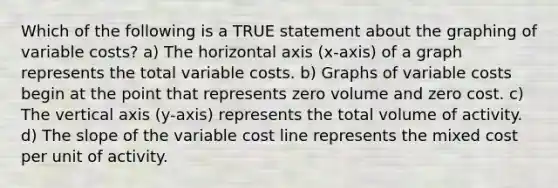 Which of the following is a TRUE statement about the graphing of variable costs? a) The horizontal axis (x-axis) of a graph represents the total variable costs. b) Graphs of variable costs begin at the point that represents zero volume and zero cost. c) The vertical axis (y-axis) represents the total volume of activity. d) The slope of the variable cost line represents the mixed cost per unit of activity.